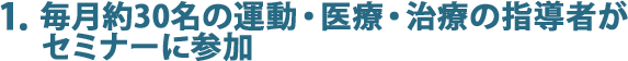 1.毎月約30名の運動・医療・治療の指導者がセミナーに参加